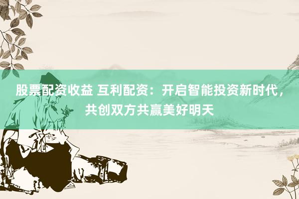 股票配资收益 互利配资：开启智能投资新时代，共创双方共赢美好明天