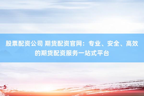 股票配资公司 期货配资官网：专业、安全、高效的期货配资服务一站式平台