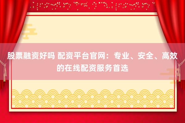 股票融资好吗 配资平台官网：专业、安全、高效的在线配资服务首选