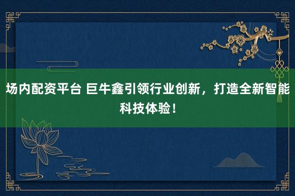 场内配资平台 巨牛鑫引领行业创新，打造全新智能科技体验！