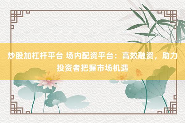 炒股加杠杆平台 场内配资平台：高效融资，助力投资者把握市场机遇
