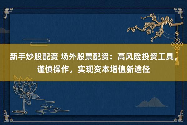 新手炒股配资 场外股票配资：高风险投资工具，谨慎操作，实现资本增值新途径