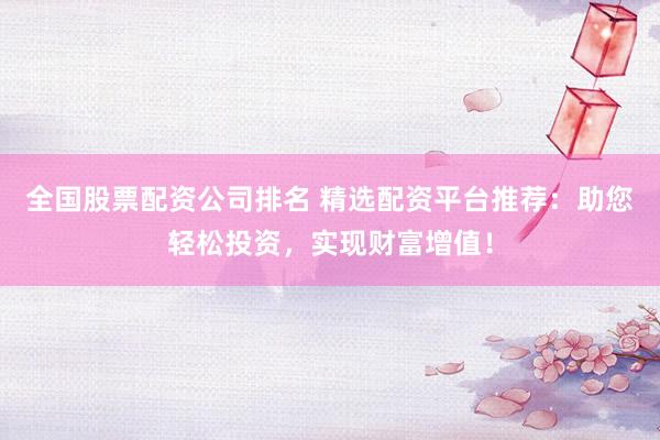 全国股票配资公司排名 精选配资平台推荐：助您轻松投资，实现财富增值！