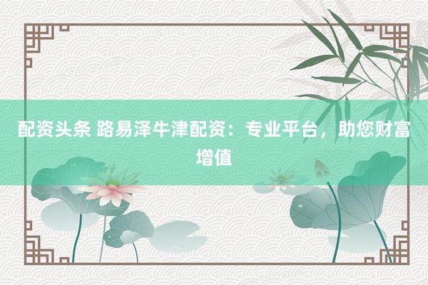 配资头条 路易泽牛津配资：专业平台，助您财富增值