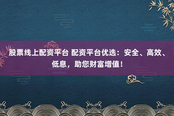 股票线上配资平台 配资平台优选：安全、高效、低息，助您财富增值！