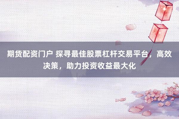 期货配资门户 探寻最佳股票杠杆交易平台，高效决策，助力投资收益最大化