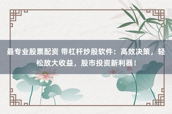 最专业股票配资 带杠杆炒股软件：高效决策，轻松放大收益，股市投资新利器！