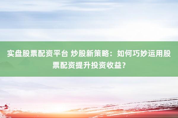 实盘股票配资平台 炒股新策略：如何巧妙运用股票配资提升投资收益？