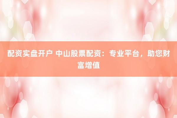配资实盘开户 中山股票配资：专业平台，助您财富增值