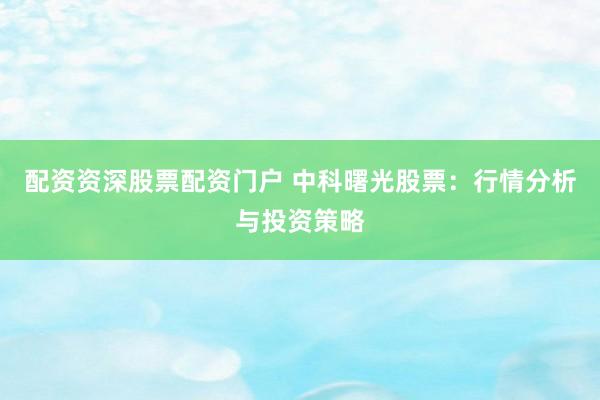 配资资深股票配资门户 中科曙光股票：行情分析与投资策略