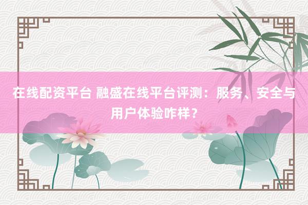 在线配资平台 融盛在线平台评测：服务、安全与用户体验咋样？