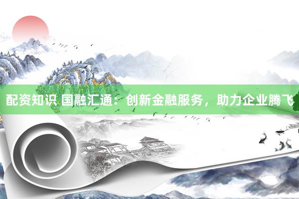 配资知识 国融汇通：创新金融服务，助力企业腾飞