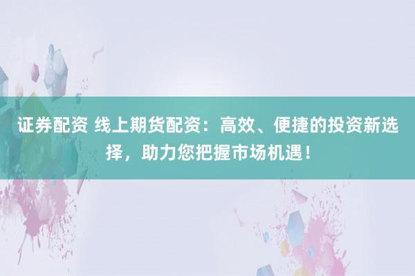 证券配资 线上期货配资：高效、便捷的投资新选择，助力您把握市场机遇！
