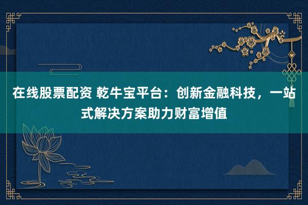 在线股票配资 乾牛宝平台：创新金融科技，一站式解决方案助力财富增值