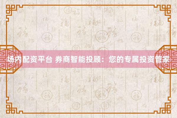 场内配资平台 券商智能投顾：您的专属投资管家