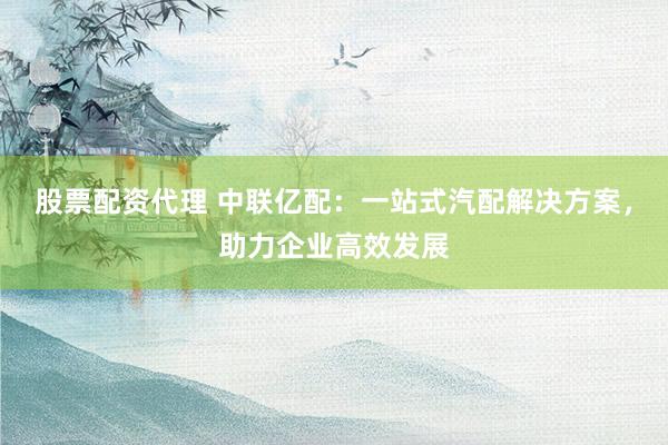 股票配资代理 中联亿配：一站式汽配解决方案，助力企业高效发展