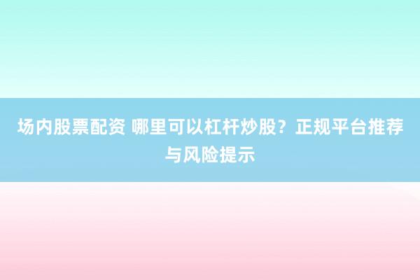 场内股票配资 哪里可以杠杆炒股？正规平台推荐与风险提示