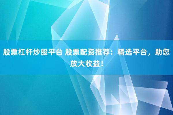 股票杠杆炒股平台 股票配资推荐：精选平台，助您放大收益！