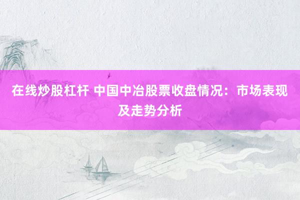 在线炒股杠杆 中国中冶股票收盘情况：市场表现及走势分析
