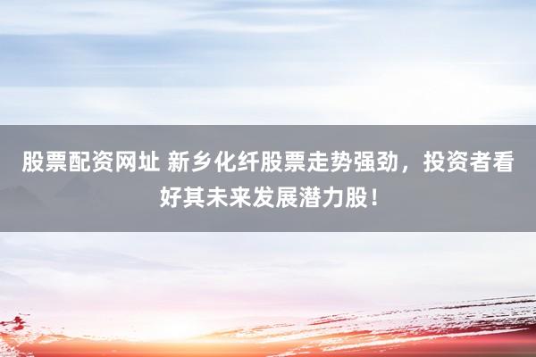 股票配资网址 新乡化纤股票走势强劲，投资者看好其未来发展潜力股！