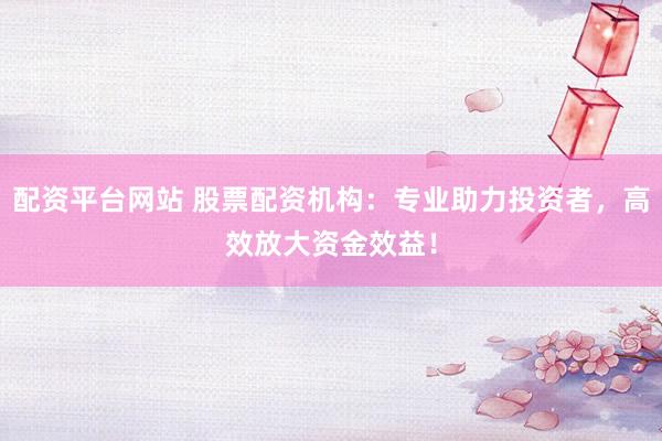 配资平台网站 股票配资机构：专业助力投资者，高效放大资金效益！