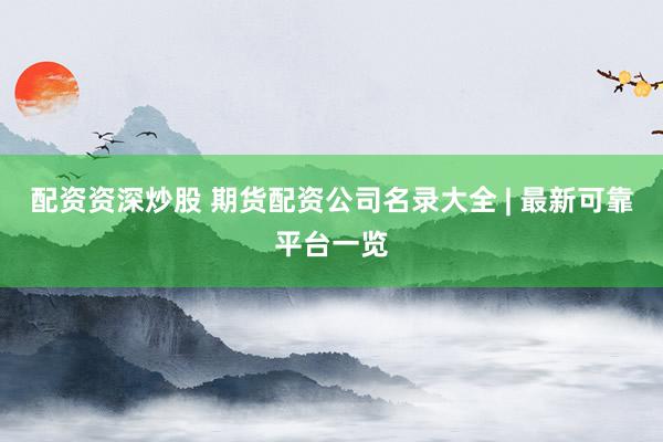配资资深炒股 期货配资公司名录大全 | 最新可靠平台一览