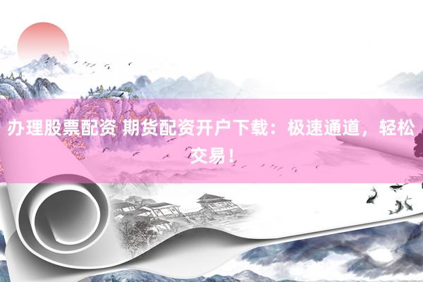 办理股票配资 期货配资开户下载：极速通道，轻松交易！
