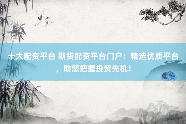 十大配资平台 期货配资平台门户：精选优质平台，助您把握投资先机！