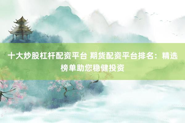 十大炒股杠杆配资平台 期货配资平台排名：精选榜单助您稳健投资