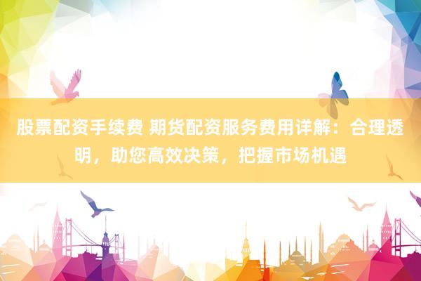 股票配资手续费 期货配资服务费用详解：合理透明，助您高效决策，把握市场机遇