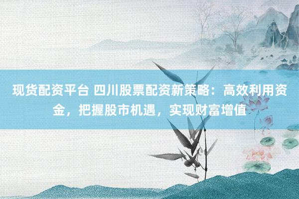 现货配资平台 四川股票配资新策略：高效利用资金，把握股市机遇，实现财富增值