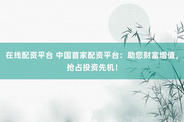 在线配资平台 中国首家配资平台:助您财富增值,抢占投资先机!