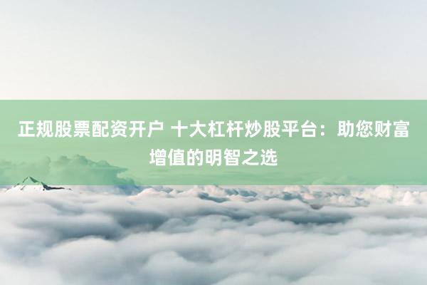 正规股票配资开户 十大杠杆炒股平台：助您财富增值的明智之选