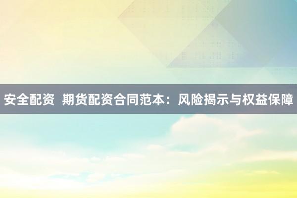 安全配资  期货配资合同范本：风险揭示与权益保障