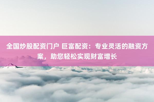 全国炒股配资门户 巨富配资:专业灵活的融资方案,助您轻松实现财富增长