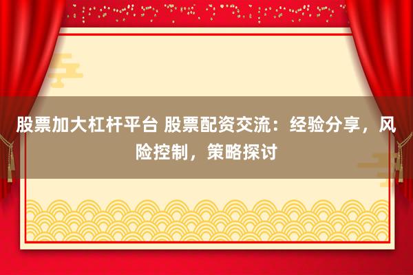 股票加大杠杆平台 股票配资交流:经验分享,风险控制,策略探讨