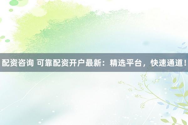 配资咨询 可靠配资开户最新：精选平台，快速通道！