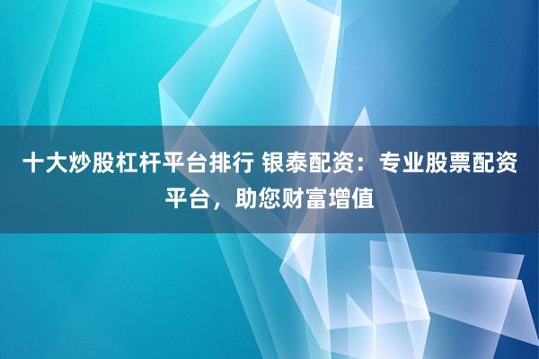 十大炒股杠杆平台排行 银泰配资：专业股票配资平台，助您财富增值