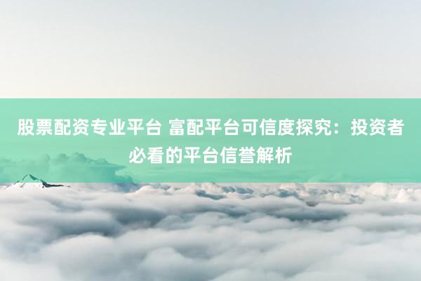股票配资专业平台 富配平台可信度探究：投资者必看的平台信誉解析