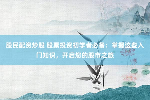 股民配资炒股 股票投资初学者必备:掌握这些入门知识,开启您的股市之旅
