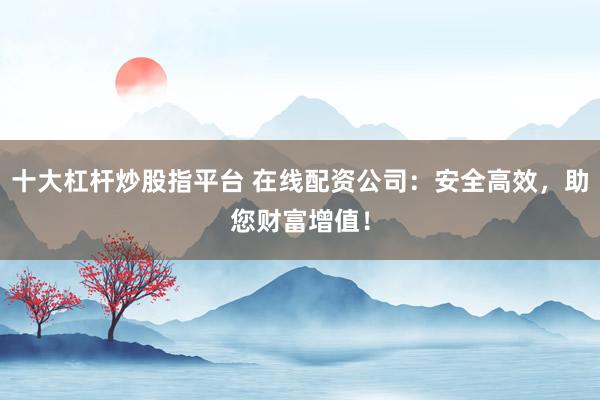十大杠杆炒股指平台 在线配资公司:安全高效,助您财富增值!