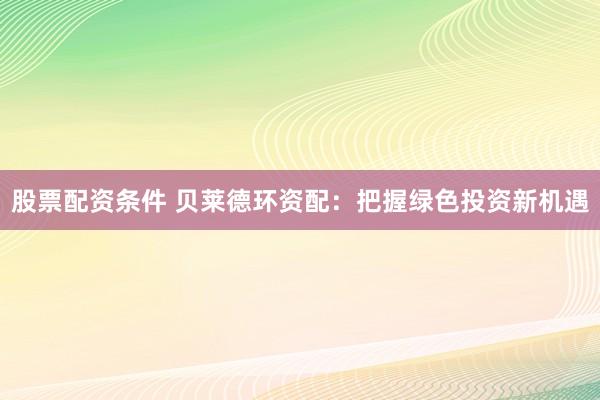 股票配资条件 贝莱德环资配：把握绿色投资新机遇