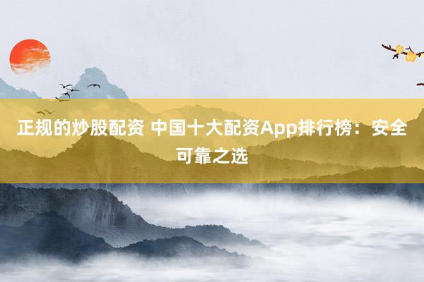正规的炒股配资 中国十大配资App排行榜：安全可靠之选