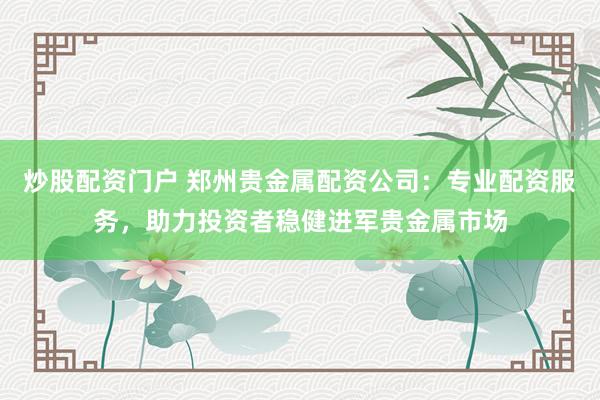 炒股配资门户 郑州贵金属配资公司:专业配资服务,助力投资者稳健进军贵金属市场