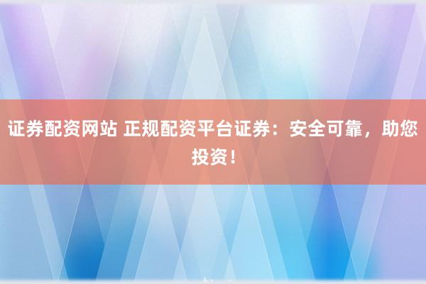 证券配资网站 正规配资平台证券:安全可靠,助您投资!
