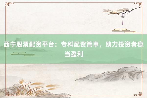 西宁股票配资平台：专科配资管事，助力投资者稳当盈利