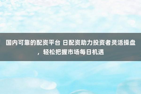 国内可靠的配资平台 日配资助力投资者灵活操盘，轻松把握市场每日机遇