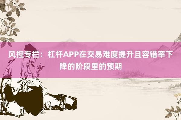 风控专栏：杠杆APP在交易难度提升且容错率下降的阶段里的预期