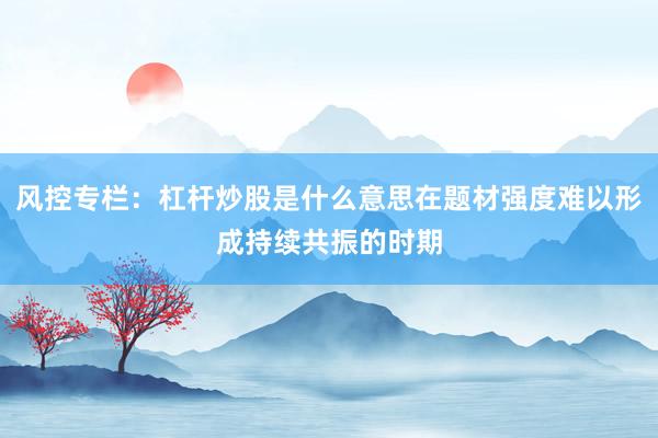 风控专栏:杠杆炒股是什么意思在题材强度难以形成持续共振的时期