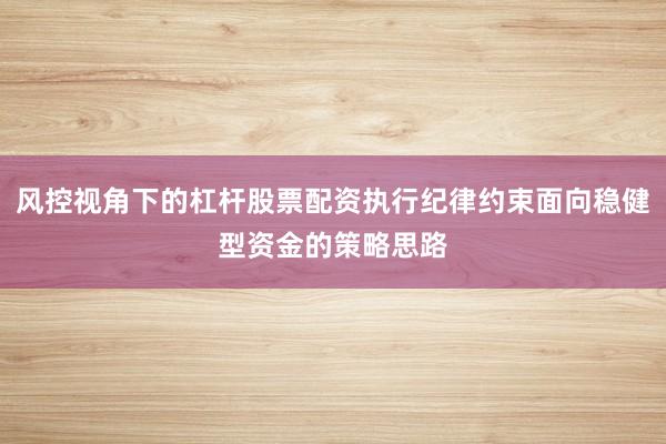 风控视角下的杠杆股票配资执行纪律约束面向稳健型资金的策略思路